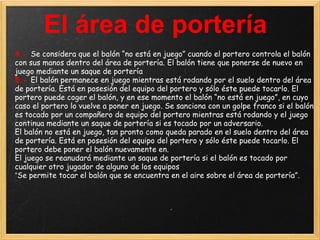 El área de portería
4.- Se considera que el balón “no está en juego” cuando el portero controla el balón
con sus manos dentro del área de portería. El balón tiene que ponerse de nuevo en
juego mediante un saque de portería
5.- El balón permanece en juego mientras está rodando por el suelo dentro del área
de portería. Está en posesión del equipo del portero y sólo éste puede tocarlo. El
portero puede coger el balón, y en ese momento el balón “no está en juego”, en cuyo
caso el portero lo vuelve a poner en juego. Se sanciona con un golpe franco si el balón
es tocado por un compañero de equipo del portero mientras está rodando y el juego
continua mediante un saque de portería si es tocado por un adversario.
El balón no está en juego, tan pronto como queda parado en el suelo dentro del área
de portería. Está en posesión del equipo del portero y sólo éste puede tocarlo. El
portero debe poner el balón nuevamente en.
El juego se reanudará mediante un saque de portería si el balón es tocado por
cualquier otro jugador de alguno de los equipos
“Se permite tocar el balón que se encuentra en el aire sobre el área de portería”.
 