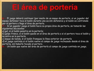 El área de portería
6.- El juego deberá continuar (por medio de un saque de portería, si un jugador del
equipo defensor toca el balón durante una acción defensiva y el balón es controlado
por el portero o llega al área de portería.
7.- Si un jugador juega el balón hacia su propia área de portería, se tomarán las
siguientes decisiones:
a) gol, si el balón penetra en la portería;
b) golpe franco, si el balón queda en el área de portería o si el portero toca el balón y
no entra en la portería
c) saque de banda, si el balón franquea la línea exterior de portería
d) el juego continúa si el balón vuelve al campo de juego rechazado desde el área de
portería, sin haberlo tocado el portero.
8.- Un balón que vuelve del área de portería al campo de juego continúa en juego.
 