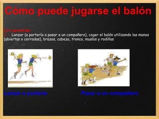 Cómo puede jugarse el balón
Está permitido:
1.- Lanzar (a portería o pasar a un compañero), coger el balón utilizando las manos
(abiertas o cerradas), brazos, cabeza, tronco, muslos y rodillas




Lanzar a portería                           Pasar a un compañero
 