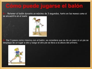 Cómo puede jugarse el balón
2.- Retener el balón durante un máximo de 3 segundos, tanto en las manos como si
se encuentra en el suelo




3.- Dar 3 pasos como máximo con el balón; se considera que se da un paso si un pie se
desplaza de un lugar a otro y luego el otro pie se lleva a la altura del primero.
 