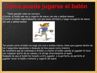 Cómo puede jugarse el balón
4.- Tanto parado como en carrera:
a) botar el balón una vez y cogerlo de nuevo con una o ambas manos;
b) botar el balón repetidamente con una mano (driblar) y luego recogerlo de nuevo
con una o ambas manos




Tan pronto como el balón se coge con una o ambas manos, tiene que jugarse dentro de
los 3 segundos siguientes o después de tres pasos como máximo.
Se considera que se comienza a driblar o a botar el balón cuando el jugador lo toca
con cualquier parte de su cuerpo y lo dirige directamente al suelo.
Después de que el balón ha tocado a otro jugador, o la portería, se permite al
jugador tocar el balón o botarlo y cogerlo de nuevo
 