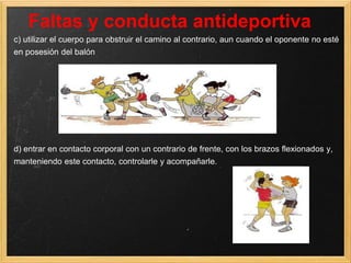 Faltas y conducta antideportiva
c) utilizar el cuerpo para obstruir el camino al contrario, aun cuando el oponente no esté
en posesión del balón




d) entrar en contacto corporal con un contrario de frente, con los brazos flexionados y,
manteniendo este contacto, controlarle y acompañarle.
 