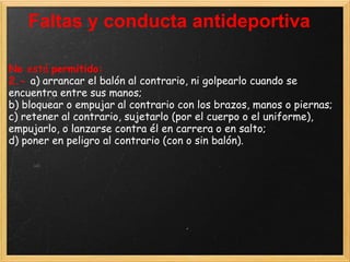 Faltas y conducta antideportiva

No está permitido:
2.- a) arrancar el balón al contrario, ni golpearlo cuando se
encuentra entre sus manos;
b) bloquear o empujar al contrario con los brazos, manos o piernas;
c) retener al contrario, sujetarlo (por el cuerpo o el uniforme),
empujarlo, o lanzarse contra él en carrera o en salto;
d) poner en peligro al contrario (con o sin balón).
 