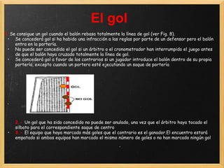 El gol
1 Se consigue un gol cuando el balón rebasa totalmente la línea de gol (ver Fig. 8).
 • Se concederá gol si ha habido una infracción a las reglas por parte de un defensor pero el balón
    entra en la portería.
 • No puede ser concedido el gol si un árbitro o el cronometrador han interrumpido el juego antes
    de que el balón haya cruzado totalmente la línea de gol.
 • Se concederá gol a favor de los contrarios si un jugador introduce el balón dentro de su propia
    portería, excepto cuando un portero esté ejecutando un saque de portería




 •




     2.- Un gol que ha sido concedido no puede ser anulado, una vez que el árbitro haya tocado el
     silbato para el correspondiente saque de centro
 •   3.- El equipo que haya marcado más goles que el contrario es el ganador.El encuentro estará
     empatado si ambos equipos han marcado el mismo número de goles o no han marcado ningún gol
 