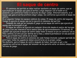El saque de centro
1.- El comienzo del partido se debe realizar mediante un saque de centro, que es
ejecutado por el equipo que gana el sorteo y elige empezar con el balón en su
posesión. Los contrarios tienen el derecho de elegir campo. Alternativamente, si el
equipo que gana el sorteo prefiere elegir campo, los contrarios ejecutarán el saque de
centro.
En el segundo tiempo los equipos cambian de campo. El saque de centro del segundo
tiempo lo ejecuta el equipo que no lo ejecutó al comienzo del partido.
2.- Después de cada gol se reanuda el juego con un saque de centro que ejecuta el
equipo que ha encajado el gol
3.- El saque de centro se ejecuta en cualquier dirección desde el centro del terreno
de juego (con una tolerancia hacia ambos lados de aproximadamente 1’5 metros). El
jugador que ejecuta el saque de centro debe tener al menos un pie en contacto con la
línea central y el otro pie por detrás de la línea, y deberá permanecer en esa posición
hasta que el balón haya salido de su mano
4.- Para el saque de centro al comienzo de cada tiempo (incluido cualquier periodo de
prórroga), todos los jugadores deben encontrarse en su propio campo.
No obstante, para el saque de centro después de haber marcado un gol, a los
jugadores contrarios al equipo del lanzador se les permite estar en ambos campos del
terreno de juego.
 