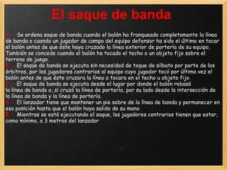 El saque de banda
1.- Se ordena saque de banda cuando el balón ha franqueado completamente la línea
de banda o cuando un jugador de campo del equipo defensor ha sido el último en tocar
el balón antes de que éste haya cruzado la línea exterior de portería de su equipo.
También se concede cuando el balón ha tocado el techo o un objeto fijo sobre el
terreno de juego.
2.- El saque de banda se ejecuta sin necesidad de toque de silbato por parte de los
árbitros, por los jugadores contrarios al equipo cuyo jugador tocó por última vez el
balón antes de que éste cruzara la línea o tocara en el techo u objeto fijo.
3.- El saque de banda se ejecuta desde el lugar por donde el balón rebasó
la línea de banda o, si cruzó la línea de portería, por su lado desde la intersección de
la línea de banda y la línea de portería.
4.- El lanzador tiene que mantener un pie sobre de la línea de banda y permanecer en
esa posición hasta que el balón haya salido de su mano
5.- Mientras se está ejecutando el saque, los jugadores contrarios tienen que estar,
como mínimo, a 3 metros del lanzador
 