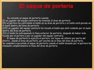 El saque de portería
1.- Se concede un saque de portería cuando:
(I) un jugador del equipo contrario ha invadido el área de portería
(II) el portero ha controlado el balón en su área de portería o el balón está parado en
el suelo dentro del área de portería
(III) un jugador del equipo contrario ha tocado el balón que está rodando por el suelo
dentro del área de portería
(IV) el balón ha sobrepasado la línea exterior de portería, después de haber sido
tocado por el portero o por un jugador del equipo contrario.
2.- El saque de portería lo ejecuta el portero, sin toque de silbato por parte del
árbitro , desde el área de portería, por encima de la línea del área de portería.
Se considera ejecutado el saque de portería cuando el balón lanzado por el portero ha
rebasado completamente la línea del área de portería.
 