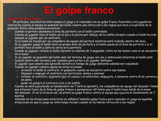 El golpe franco
Decisión de golpe franco
1.- En principio, los árbitros interrumpen el juego y lo reanudan con un golpe franco favorable a los jugadores
contrarios cuando el equipo en posesión del balón comete una infracción a las reglas que lleva a la pérdida de la
posesión. Entre ellas podemos encontrar:
 •   Cuando el portero abandona el área de portería con el balón controlado
 •   Cuando un jugador toca el balón con el pie o la pierna por debajo de la rodilla excepto cuando el balón ha sido
     lanzado al jugador por un contrario
 •   Si el balón es tocado por un compañero de equipo del portero mientras está rodando dentro del área
 •   Si un jugador juega el balón hacia su propia área de portería y el balón queda en el área de portería o si el
     portero toca el balón y éste no entra en la portería
 •   Cuando un jugador retiene el balón durante un máximo de 3 segundos, tanto en las manos como si se encuentra
     en el suelo
 •   Si un jugador en posesión del balón sale del terreno de juego con uno o ambos pies (mientras el balón está
     todavía dentro del terreno), por ejemplo para evitar a un jugador defensor.
 •   El jugador que cometa una agresión durante el tiempo de juego debiendo además ser expulsado
 •   Cuando un jugador cometa alguna de estas acciones:
       o arrancar el balón al contrario, ni golpearlo cuando se encuentra entre sus manos;
       o bloquear o empujar al contrario con los brazos, manos o piernas;
       o retener al contrario, sujetarlo (por el cuerpo o el uniforme), empujarlo, o lanzarse contra él en carrera o
           en salto;
       o poner en peligro al contrario (con o sin balón).
 •   Cuando se está ejecutando un lanzamiento de 7 metros (penalti), los compañeros de equipo del lanzador tienen
     que situarse fuera de la línea de golpe franco y permanecer allí hasta que el balón haya salido de la mano
     del lanzador. Si no lo hicieran así, se pitará un golpe franco contra el equipo que ejecuta el lanzamiento de 7
     metros
 •   Además de las situaciones anteriores se señalará también golpe franco para reanudar el juego en aquellas
     situaciones en que el juego se interrumpe incluso cuando no ha habido infracción a las reglas:
 