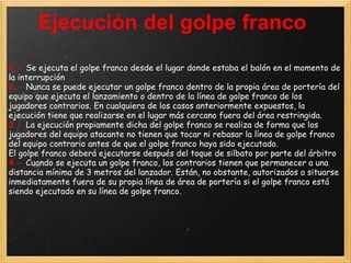 Ejecución del golpe franco
1.- Se ejecuta el golpe franco desde el lugar donde estaba el balón en el momento de
la interrupción
2.- Nunca se puede ejecutar un golpe franco dentro de la propia área de portería del
equipo que ejecuta el lanzamiento o dentro de la línea de golpe franco de los
jugadores contrarios. En cualquiera de los casos anteriormente expuestos, la
ejecución tiene que realizarse en el lugar más cercano fuera del área restringida.
3.- La ejecución propiamente dicha del golpe franco se realiza de forma que los
jugadores del equipo atacante no tienen que tocar ni rebasar la línea de golpe franco
del equipo contrario antes de que el golpe franco haya sido ejecutado.
El golpe franco deberá ejecutarse después del toque de silbato por parte del árbitro
4.- Cuando se ejecuta un golpe franco, los contrarios tienen que permanecer a una
distancia mínima de 3 metros del lanzador. Están, no obstante, autorizados a situarse
inmediatamente fuera de su propia línea de área de portería si el golpe franco está
siendo ejecutado en su línea de golpe franco.
 