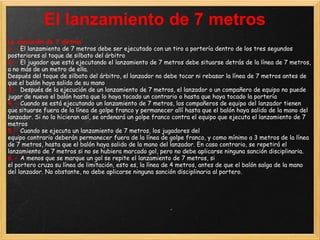 El lanzamiento de 7 metros
La ejecución de 7 metros
1.- El lanzamiento de 7 metros debe ser ejecutado con un tiro a portería dentro de los tres segundos
posteriores al toque de silbato del árbitro
2.- El jugador que está ejecutando el lanzamiento de 7 metros debe situarse detrás de la línea de 7 metros,
a no más de un metro de ella.
Después del toque de silbato del árbitro, el lanzador no debe tocar ni rebasar la línea de 7 metros antes de
que el balón haya salido de su mano
3.- Después de la ejecución de un lanzamiento de 7 metros, el lanzador o un compañero de equipo no puede
jugar de nuevo el balón hasta que lo haya tocado un contrario o hasta que haya tocado la portería
4.- Cuando se está ejecutando un lanzamiento de 7 metros, los compañeros de equipo del lanzador tienen
que situarse fuera de la línea de golpe franco y permanecer allí hasta que el balón haya salido de la mano del
lanzador. Si no lo hicieran así, se ordenará un golpe franco contra el equipo que ejecuta el lanzamiento de 7
metros
5.- Cuando se ejecuta un lanzamiento de 7 metros, los jugadores del
equipo contrario deberán permanecer fuera de la línea de golpe franco, y como mínimo a 3 metros de la línea
de 7 metros, hasta que el balón haya salido de la mano del lanzador. En caso contrario, se repetirá el
lanzamiento de 7 metros si no se hubiera marcado gol, pero no debe aplicarse ninguna sanción disciplinaria.
6.- A menos que se marque un gol se repite el lanzamiento de 7 metros, si
el portero cruza su línea de limitación, esto es, la línea de 4 metros, antes de que el balón salga de la mano
del lanzador. No obstante, no debe aplicarse ninguna sanción disciplinaria al portero.
 