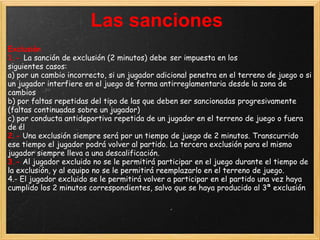 Las sanciones
Exclusión
1.- La sanción de exclusión (2 minutos) debe ser impuesta en los
siguientes casos:
a) por un cambio incorrecto, si un jugador adicional penetra en el terreno de juego o si
un jugador interfiere en el juego de forma antirreglamentaria desde la zona de
cambios
b) por faltas repetidas del tipo de las que deben ser sancionadas progresivamente
(faltas continuadas sobre un jugador)
c) por conducta antideportiva repetida de un jugador en el terreno de juego o fuera
de él
2.- Una exclusión siempre será por un tiempo de juego de 2 minutos. Transcurrido
ese tiempo el jugador podrá volver al partido. La tercera exclusión para el mismo
jugador siempre lleva a una descalificación.
3.- Al jugador excluido no se le permitirá participar en el juego durante el tiempo de
la exclusión, y al equipo no se le permitirá reemplazarlo en el terreno de juego.
4.- El jugador excluido se le permitirá volver a participar en el partido una vez haya
cumplido los 2 minutos correspondientes, salvo que se haya producido al 3ª exclusión
 