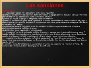 Las sanciones
Descalificación
1.- Una descalificación debe sancionarse en los casos siguientes:
a) conducta antideportiva de cualquiera de los oficiales de un equipo, después de que se les haya sancionado
previamente con una amonestación y una exclusión de 2 minutos
b) faltas que pongan en peligro la integridad física del contrario
c) conducta antideportiva grave de un jugador o un oficial de equipo dentro o fuera del terreno de juego, y
también para el caso especial de conducta antideportiva repetida o grave durante un desempate como en los
lanzamientos de 7 metros
d) agresión por parte de un jugador antes del encuentro o durante un procedimiento de desempate
e) agresión por parte de un oficial de equipo
f) debido a una tercera exclusión al mismo jugador
2.- Una descalificación de un jugador u oficial de equipo es siempre para el resto del tiempo de juego. El
jugador u oficial tiene que abandonar inmediatamente el terreno de juego y la zona de cambio. Después de
marcharse el jugador u oficial, no se le permitirá tener ningún tipo de contacto con el equipo.
3.- La descalificación de un jugador u oficial de equipo dentro o fuera del campo, durante el tiempo de
juego, siempre se sancionará al equipo con 2 minutos de exclusión. Esto significa que el equipo jugará con un
jugador menos.
Se permitirá completar el número de jugadores en el terreno de juego una vez finalizado el tiempo de
exclusión de 2 minutos, excepto con el jugador descalificado.
 