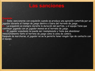 Las sanciones

Expulsión
1.- Debe sancionarse con expulsión cuando se produce una agresión cometida por un
jugador durante el tiempo de juego dentro o fuera del terreno de juego.
2.- La expulsión es siempre durante la duración del partido, y el equipo tiene que
continuar jugando con un jugador menos en el terreno de juego.
3.- El jugador expulsado no puede ser reemplazado y tiene que abandonar
inmediatamente tanto el terreno de juego como la zona de cambio.
Después de marcharse, al jugador no se le permite tener ningún tipo de contacto con
el equipo.
 