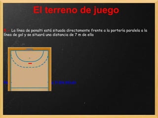 El terreno de juego
5.- La línea de penalti está situada directamente frente a la portería paralela a la
línea de gol y se situará una distancia de 7 m de ella




FIGURA 4: LÍNEA DE PENALTI EN ROJO
 