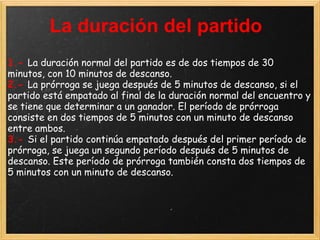 La duración del partido
1.- La duración normal del partido es de dos tiempos de 30
minutos, con 10 minutos de descanso.
2.- La prórroga se juega después de 5 minutos de descanso, si el
partido está empatado al final de la duración normal del encuentro y
se tiene que determinar a un ganador. El período de prórroga
consiste en dos tiempos de 5 minutos con un minuto de descanso
entre ambos.
3.- Si el partido continúa empatado después del primer período de
prórroga, se juega un segundo período después de 5 minutos de
descanso. Este período de prórroga también consta dos tiempos de
5 minutos con un minuto de descanso.
 