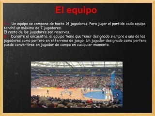 El equipo
1.- Un equipo se compone de hasta 14 jugadores. Para jugar el partido cada equipo
tendrá un máximo de 7 jugadores.
El resto de los jugadores son reservas.
2.- Durante el encuentro, el equipo tiene que tener designado siempre a uno de los
jugadores como portero en el terreno de juego. Un jugador designado como portero
puede convertirse en jugador de campo en cualquier momento.
 