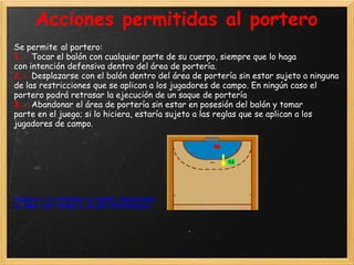 Acciones permitidas al portero
Se permite al portero:
1.- Tocar el balón con cualquier parte de su cuerpo, siempre que lo haga
con intención defensiva dentro del área de portería.
2.- Desplazarse con el balón dentro del área de portería sin estar sujeto a ninguna
de las restricciones que se aplican a los jugadores de campo. En ningún caso el
portero podrá retrasar la ejecución de un saque de portería
3.- Abandonar el área de portería sin estar en posesión del balón y tomar
parte en el juego; si lo hiciera, estaría sujeto a las reglas que se aplican a los
jugadores de campo.




FIGURA 6: EL PORTERO SI PUEDE ABANDONAR
EL ÁREA SIN TENER EL BALÓN CONTROLADO
 