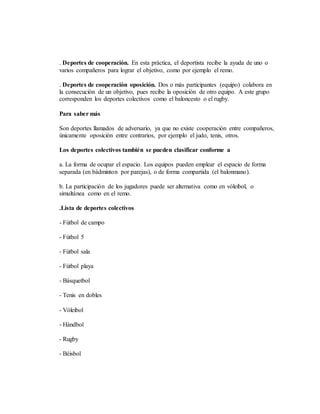 . Deportes de cooperación. En esta práctica, el deportista recibe la ayuda de uno o
varios compañeros para lograr el objetivo, como por ejemplo el remo.
. Deportes de cooperación oposición. Dos o más participantes (equipo) colabora en
la consecución de un objetivo, pues recibe la oposición de otro equipo. A este grupo
corresponden los deportes colectivos como el baloncesto o el rugby.
Para saber más
Son deportes llamados de adversario, ya que no existe cooperación entre compañeros,
únicamente oposición entre contrarios, por ejemplo el judo, tenis, otros.
Los deportes colectivos también se pueden clasificar conforme a
a. La forma de ocupar el espacio. Los equipos pueden emplear el espacio de forma
separada (en bádminton por parejas), o de forma compartida (el balonmano).
b. La participación de los jugadores puede ser alternativa como en vóleibol, o
simultánea como en el remo.
.Lista de deportes colectivos
- Fútbol de campo
- Fútbol 5
- Fútbol sala
- Fútbol playa
- Básquetbol
- Tenis en dobles
- Vóleibol
- Hándbol
- Rugby
- Béisbol
 