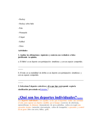 - Hockey
- Hockey sobre hielo
- Polo
- Waterpolo
- Críquet
- Softbol
- Otros
Actividades
1. Analiza las afirmaciones siguientes y contesta con verdadero o falso
justificando tu opinión.
a. El fútbol es un deporte con participación simultánea y con un espacio compartido.
____________________________________________________________________
_____
b. El tenis en su modalidad de dobles es un deporte con participación simultánea y
con un espacio compartido.
____________________________________________________________________
_____
2. Selecciona 5 deportes colectivos y di a que tipo corresponde según la
clasificación presentada enTododxts
¿Qué son los deportes individuales?Apuntes
Los deportes individuales son aquellos en los que el deportista realiza una actividad
el solo, para superar un objetivo medible por el tiempo (carreras de atletismo,
motociclismo) la distancia (lanzamiento de peso, jabalina, saltos en esquí) una
ejecución técnica (natación sincronizada, saltos de trampolín) o precisión y control
de un gesto (tiro con arco, billar, golf).
 