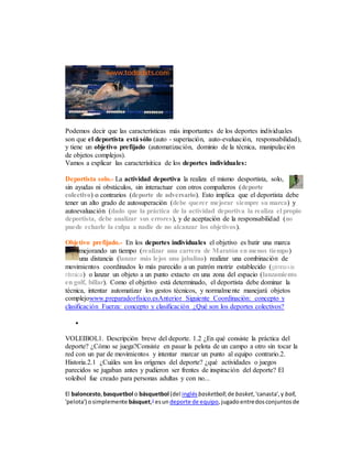 Podemos decir que las características más importantes de los deportes individuales
son que el deportista está sólo (auto - superiación, auto-evaluación, responsabilidad),
y tiene un objetivo prefijado (automatización, dominio de la técnica, manipulación
de objetos complejos).
Vamos a explicar las caracterísitica de los deportes individuales:
Deportista solo.- La actividad deportiva la realiza el mismo desportista, solo,
sin ayudas ni obstáculos, sin interactuar con otros compañeros (deporte
colectivo) o contrarios (deporte de adversario). Esto implica que el deportista debe
tener un alto grado de autosuperación (debe querer mejorar siempre su marca) y
autoevaluación (dado que la práctica de la actividad deportiva la realiza el propio
deportista, debe analizar sus errores), y de aceptación de la responsabilidad (no
puede echarle la culpa a nadie de no alcanzar los objetivos).
Objetivo prefijado.- En los deportes individuales el objetivo es batir una marca
mejorando un tiempo (realizar una carrera de Maratón en menos tiempo)
una distancia (lanzar más lejos una jabalina) realizar una combinación de
movimientos coordinados lo más parecido a un patrón motriz establecido (gimnasia
rítmica) o lanzar un objeto a un punto extacto en una zona del espacio (lanzamiento
en golf, billar). Como el objetivo está determinado, el deportista debe dominar la
técnica, intentar automatizar los gestos técnicos, y normalmente manejará objetos
complejowww.preparadorfisico.esAnterior Siguiente Coordinación: concepto y
clasificación Fuerza: concepto y clasificación ¿Qué son los deportes colectivos?

VOLEIBOL1. Descripción breve del deporte. 1.2 ¿En qué consiste la práctica del
deporte? ¿Cómo se juega?Consiste en pasar la pelota de un campo a otro sin tocar la
red con un par de movimientos y intentar marcar un punto al equipo contrario.2.
Historia.2.1 ¿Cuáles son los orígenes del deporte? ¿qué actividades o juegos
parecidos se jugaban antes y pudieron ser frentes de inspiración del deporte? El
voleibol fue creado para personas adultas y con no...
El baloncesto,basquetbol o básquetbol (del inglésbasketball;de basket,'canasta',y ball,
'pelota') osimplemente básquet,1
esundeporte de equipo,jugadoentredosconjuntosde
 