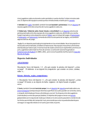 cinco jugadorescadaunodurante cuatro períodoso cuartos de diez2
odoce minutoscada
uno.El objetivodel equipoesanotarpuntosintroduciendounbalónporla canasta,
El béisbol (del inglés:baseball),tambiénllamado baseball opelotabase,2
esun deporte de
equipojugadoentre dosconjuntosde nueve jugadorescadauno.
El fútbol sala,1
fútbol de salón,futsal,futsala o microfútbol2
esun deporte colectivode
pelotapracticadoentre dosequiposde cincojugadorescadauno,dentrode una cancha.
Surgióinspiradoenotrosdeportescomoel fútbol,que eslabase del juego;el balonmano;
el waterpolo;yel baloncesto;tomandode estosnosoloparte de lasreglas,sinotambién
algunastácticas de juego.
Rugby Es un deporte practicadoprincipalmente enlasuniversidades.Noestanpopularen
Venezuelacomoel béisbol,el fútbol oel baloncesto.Hayequiposmasculinosyfemeninos
distribuidosportodoel país. El torneolocal de clubescomienzaenseptiembre ytermina en
julio,jugándosesobre todolosfinesde semana.Laselecciónnacional haganadoel
Sudamericanode RugbyB en2003 y 2011, peronunca ha podidoclasificarparala Copa del
Mundo de Rugby.
Deportes Individuales
ATLETISMO
Descripción breve del deporte. 1.2. ¿En qué consiste la práctica del deporte?, ¿cómo
se juega? El atletismo es un deporte de competición que consiste en correr, caminar,
saltar o...
Kárate: historia, reglas, competiciones
1. Descripción breve del deporte 1.1. ¿En qué consiste la práctica del deporte?, ¿cómo
se juega? El karate es un deporte de lucha originario de Japón basado en golpes
secos..
El tenis,tambiénllamado tenisde campo,2
esun deporte de raquetapracticadosobre una
pistarectangular(compuestapordistintassuperficieslascualespuedensercemento,tierra,
o césped),delimitadaporlíneasydivididaporunared.3
Se disputaentre dosjugadores
(individuales) oentre dosparejas(dobles).El objetivodeljuegoeslanzaruna pelota
golpeándolaconlaraquetade modoque rebote enla otra cancha pasandola reddentrode
loslímitespermitidos del campodel rival,procurandoque este nopuedadevolverlapara
conseguirunsegundorebote enel sueloyporende unpunto.
 