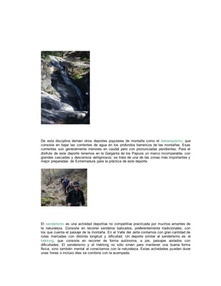 De esta disciplina derivan otros deportes populares de montaña como el barranquismo, que
consiste en bajar las corrientes de agua en los profundos barrancos de las montañas. Esas
corrientes son generalmente menores en caudal pero con pronunciadas pendientes. Para el
disfrute de este deporte tenemos en la Garganta de los Papuos un marco incomparable, con
grandes cascadas y descensos vertiginosos; se trata de una de las zonas más importantes y
mejor preparadas de Extremadura para la práctica de este deporte.
El senderismo es una actividad deportiva no competitiva practicada por muchos amantes de
la naturaleza. Consiste en recorrer senderos balizados, preferentemente tradicionales, con
los que cuenta el paisaje de la montaña. En el Valle del Jerte contamos con gran cantidad de
rutas marcadas con distinta longitud y dificultad. Un deporte similar al senderismo es el
trekking, que consiste en recorrer de forma autónoma, a pie, paisajes aislados con
dificultades. El senderismo y el trekking no sólo sirven para mantener una buena forma
física, sino también mental al conectarnos con la naturaleza. Estas actividades pueden durar
unas horas o incluso días se combina con la acampada.
 