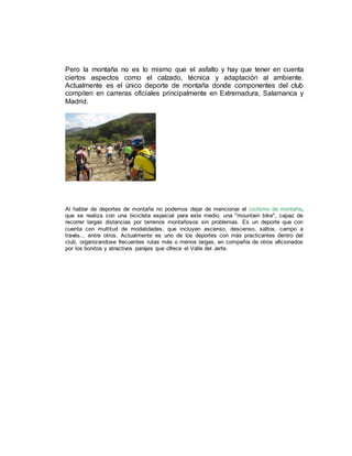 Pero la montaña no es lo mismo que el asfalto y hay que tener en cuenta
ciertos aspectos como el calzado, técnica y adaptación al ambiente.
Actualmente es el único deporte de montaña donde componentes del club
compiten en carreras oficiales principalmente en Extremadura, Salamanca y
Madrid.
Al hablar de deportes de montaña no podemos dejar de mencionar el ciclismo de montaña,
que se realiza con una bicicleta especial para este medio, una "mountain bike", capaz de
recorrer largas distancias por terrenos montañosos sin problemas. Es un deporte que con
cuenta con multitud de modalidades, que incluyen ascenso, descenso, saltos, campo a
través... entre otros. Actualmente es uno de los deportes con más practicantes dentro del
club, organizandose frecuentes rutas más o menos largas, en compañía de otros aficionados
por los bonitos y atractivos parajes que ofrece el Valle del Jerte.
 