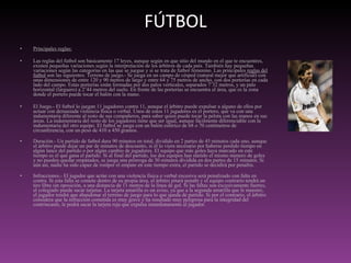FÚTBOL Principales reglas: Las reglas del futbol son básicamente 17 leyes, aunque según en que sitio del mundo en el que te encuentres, existen pequeñas variaciones según la interpretación de los árbitros de cada país. También hay pequeñas variaciones según las categorías en las que se juegue y si se trata de futbol femenino. Las principales  reglas del futbol  son las siguientes: Terreno de juego.- Se juega en un campo de césped (natural mejor que artificial) con unas dimensiones de entre 120 y 90 metros de largo y entre 64 y 75 metros de ancho, con dos porterías en cada lado del campo. Estas porterías están formadas por dos palos verticales, separados 7’32 metros, y un palo horizontal (larguero) a 2’44 metros del suelo. En frente de las porterías se encuentra el área, que es la zona donde el portero puede tocar el balón con la mano.  El Juego.- El futbol lo juegan 11 jugadores contra 11, aunque el árbitro puede expulsar a alguno de ellos por actuar con demasiada violencia física o verbal. Unos de estos 11 jugadores es el portero, que va con una indumentaria diferente al resto de sus compañeros, para saber quien puede tocar la pelota con las manos en sus áreas. La indumentaria del resto de los jugadores tiene que ser igual, aunque fácilmente diferenciable con la indumentaria del otro equipo. El futbol se juega con un balón esférico de 68 o 70 centímetros de circunferencia, con un peso de 410 a 450 gramos. Duración.- Un partido de futbol dura 90 minutos en total, dividido en 2 partes de 45 minutos cada uno, aunque el árbitro puede dejar un par de minutos de descuento, si él lo viera necesario por haberse perdido tiempo en algún lance del partido o por algún cambio de jugadores. El equipo que más goles haya marcado en este tiempo es el que gana el partido. Si al final del partido, los dos equipos han metido el mismo número de goles y no pueden quedar empatados, se juega una prórroga de 30 minutos dividida en dos partes de 15 minutos. Si aún así, nadie ha sido capaz de romper el empate en este tiempo extra, el partido se decidirá por penaltis. Infracciones.- El jugador que actúe con una violencia física o verbal excesiva será penalizado con falta en contra. Si esta falta se comete dentro de su propia área, el árbitro pitará penalti y el equipo contrario tendrá un tiro libre sin oposición, a una distancia de 11 metros de la línea de gol. Si las faltas son excesivamente fuertes, el colegiado puede sacar tarjetas. La tarjeta amarilla es un aviso, ya que a la segunda amarilla que le muestre, el jugador tendrá que abandonar el terreno de juego para lo que queda de partido. Si por el contrario, el árbitro considera que la infracción cometida es muy grave y ha resultado muy peligrosa para la integridad del contrincante, le podrá sacar la tarjeta roja que expulsa inmediatamente al jugador. 