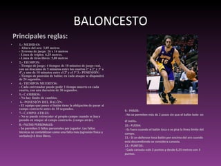 BALONCESTO Principales reglas:  1.- MEDIDAS: - Altura del aro: 3,05 metros - Terreno de juego: 26 x 14 metros - Línea de triples: 6,25 metros. - Línea de tiros libres: 5,80 metros 2.- TIEMPOS: - Tiempo de juego: 4 tiempos de 10 minutos de juego real, con un descanso de 5 minutos entre los cuartos 1º a 2º y 3º a 4º, y uno de 10 minutos entre el 2º y el 3º 3.- POSESIÓN: - Tiempo de posesión de balón: en cada ataque se dispondrá de 24 segundos.  4.- TIEMPOS MUERTOS: - Cada entrenador puede pedir 1 tiempo muerto en cada cuarto, con una duración de 30 segundos.  5.- CAMBIOS: - No hay límite de cambios. 6.- POSESIÓN DEL BALÓN: - El equipo que posee el balón tiene la obligación de pasar al campo contrario antes de 10 segundos.  7.- CAMPO ATRÁS: - No se puede retroceder al propio campo cuando se haya pasado en ataque al campo contrario. (campo atrás).   8.- FALTAS PERSONALES: - Se permiten 5 faltas personales por jugador. Las faltas técnicas se contabilizan como una falta más (agresión física y verbales)>2 tiros libres. 9.- PASOS: - No se permiten más de 2 pasos sin que el balón bote  en el suelo .  10.- FUERA: - Es fuera cuando el balón toca o se pisa la línea límite del campo.  11.- Si un defensor toca balón por encima del aro cuando está descendiendo se considera canasta.  12.- PUNTOS: - Cada canasta vale 2 puntos y desde 6,25 metros son 3 puntos. 