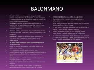 BALONMANO Duración:  El balonmano se juega en dos partes de 30 minutos con un descanso de 10 minutos. En caso de empate y cuando las normas de la competición exigen un ganador, se jugará un período de 5 minutos. Jugadores:  Un equipo de balonmano está formado por 12 jugadores, de los que sólo pueden jugar 7 al mismo tiempo. Pueden hacerse todos los cambios que el entrenador considere oportunos. Pelota:  Es esférica, con cubierta de cuero o material sintético y de color uniforme. Tiene peso y tamaño diferente según las categorías. Puntuación:  Cada vez que la pelota rebasa totalmente la línea de portería el equipo que lanzó se anota un gol. Reglas básicas Las reglas que el jugador que posee la pelota debe respetar son las siguientes: Pasos: Un jugador no puede dar más de tres pasos con la pelota en sus manos. Para desplazarse también puede utilizar el bote. Dobles: Después de parar de botar no está permitido volver a botar nuevamente. En cambio, es posible dar otros tres pasos. Debe pasar, lanzar a portería o botar antes de cumplirse 5 segundos desde que cogió la pelota. Hay que pisar la línea lateral del campo para hacer un saque de banda.  El balón se puede tocar desde la rodilla hacia arriba. El portero puede hacerlo con cualquier parte de su cuerpo. Existen reglas comunes a todos los jugadores: No está permitido empujar, sujetar o golpear a un adversario. No se puede impedir el paso a un jugador con los brazos o las piernas. Pero sí con el tronco. Es falta pisar la línea que delimita el área de portería de 6 metros y entrar en ella, menos el portero. Dentro del área el portero no será castigado si hace pasos, dobles o retiene el balón mas de 3 segundos.  Se puede lanzar a portería desde dentro del área, siempre y cuando el jugador haya saltado, previamente sin pisar la línea, y lance la pelota antes de caer al suelo. 