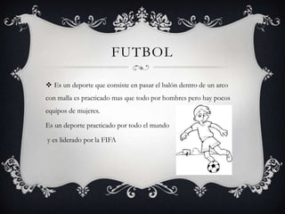 FUTBOL
 Es un deporte que consiste en pasar el balón dentro de un arco
con malla es practicado mas que todo por hombres pero hay pocos
equipos de mujeres.
Es un deporte practicado por todo el mundo
y es liderado por la FIFA
 