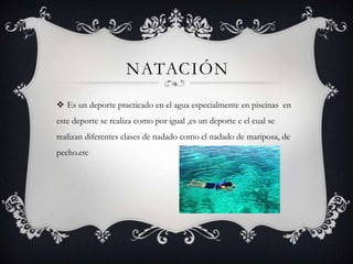 NATACIÓN
 Es un deporte practicado en el agua especialmente en piscinas en
este deporte se realiza como por igual ,es un deporte e el cual se
realizan diferentes clases de nadado como el nadado de mariposa, de
pecho.etc
 