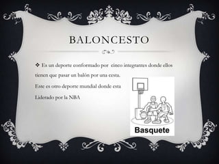 BALONCESTO
 Es un deporte conformado por cinco integrantes donde ellos
tienen que pasar un balón por una cesta.
Este es otro deporte mundial donde esta
Liderado por la NBA
 