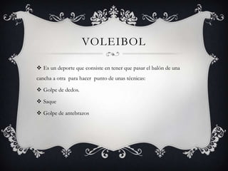 VOLEIBOL
 Es un deporte que consiste en tener que pasar el balón de una
cancha a otra para hacer punto de unas técnicas:
 Golpe de dedos.
 Saque
 Golpe de antebrazos
 