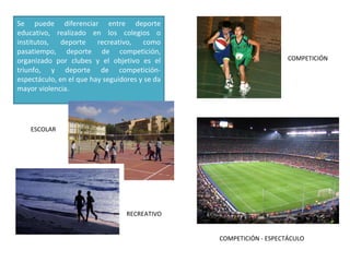 Se puede diferenciar entre deporte educativo, realizado en los colegios o institutos, deporte recreativo, como pasatiempo, deporte de competición, organizado por clubes y el objetivo es el triunfo, y deporte de competición-espectáculo, en el que hay seguidores y se da mayor violencia. ESCOLAR RECREATIVO COMPETICIÓN COMPETICIÓN - ESPECTÁCULO 