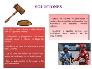 SOLUCIONES Separar del deporte de competición y escolar a los deportistas profesionales  que manifiestan con frecuencia acciones violentas. Sancionar a aquellas personas que manifiesten actos violentos en las competiciones. Para que no haya violencia se deben llevar a cabo las siguientes acciones: Promocionar y proporcionar una buena educación desde la infancia en todos los ámbitos. Manifestar las ideas educadamente y no de forma violenta. Que los clubs y los medios de comunicación  no promuevan la violencia por sus intereses. Que los gobernantes no favorezcan a los hinchas violentos . 