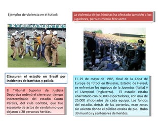 Ejemplos de violencia en el futbol: La violencia de los hinchas ha afectado también a los jugadores, pero es menos frecuente. El 29 de mayo de 1985, final de la Copa de Europa de fútbol en Bruselas, Estadio de Heysel, se enfrentan los equipos de la Juventus (Italia) y el Liverpool (Inglaterra).  El estadio estaba abarrotado con 60.000 espectadores, con más de 25.000 aficionados de cada equipo. Los fondos del estadio, detrás de las porterías, eran zonas sin asiento donde el público estaba de pie.  Hubo 39 muertos y centenares de heridos. Clausuran el estadio en Brasil por incidentes de barristas y policía El Tribunal Superior de Justicia Deportiva ordenó el cierre por tiempo indeterminado del estadio Couto Pereira, del club Coritiba, que fue escenario de actos de vandalismo que dejaron a 20 personas heridas. 