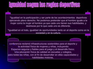 *Igualdad en la participación y ser parte de los acontecimientos  deportivos ejerciendo pleno derecho. No podemos pretender que el hombre iguale a la mujer como la mujer al hombre ya que cada uno tienen sus habilidades, y destrezas por lo que cada uno es diferente. *Igualdad en el trato, igualdad de oportunidades tanto en el deporte como en la sociedad y en la cultura. conferencia reclamó infraestructuras sostenibles para el deporte y la actividad física de mujeres y niñas, incluyendo: Espacios seguros y fiables para el juego y el desarrollo físico;  Una educación física de calidad en escuelas y colegios, para todas las niñas, con el fin de desarrollar en ellas capacidades y  habilidades motoras,  Igualdad segun las reglas deportivas 