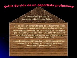 Estilo de vida de un deportista profecional El estilo de vida que lleva un deportista, es bastante sacrificado. Debido a que en temporada todas los finde semanas tienen un partido en el caso de los futbolista, en el caso de otros deportes estan en constante competencia, por lo tanto tienen que concentrar y llevar un estilo de vida sano y tranquilo. No tomar alcohol, acostarse temprano, comer comida sana entrenar todos los días. Por horas. Los entrenamientos son estrictos y lo tienen que realizar con disciplina. En la mayoría de los deportes profesionales  requiere de viajes constantes. 