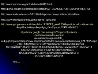 http://www.aporrea.org/actualidad/a94813.html http://portal.aragon.es/portal/page/portal/IAM/TEMAS/DEPORTE/DEPORTE7.PDF http://www.efdeportes.com/efd132/el-deporte-como-practica-cultural.htm http://www.chicosygrandes.com/deporte_tipos.php http://www.google.com.ar/#hl=es&rlz=1R2ADFA_esAR350&q=aficionado+al+deporte &aq=f&aqi=&aql=&oq=&gs_rfai=&fp=d4c674f5dd8e9e71 http://www.google.com.ar/imgres?imgurl=http://www .periodicoparatodos.com.ar /actualidad/imagenes/foto_ 244.jpg&imgrefurl=http://www.periodicoparatodos.com.ar/actualidad/nota_074.htm&usg= __U1SN-5tMj7Wb24QFVOZhYCJ3Sqg=&h=300&w=300&sz=33 &hl=es&start=18&um=1&itbs=1&tbnid=UgNlw32mdQI-ZM:&tbnh=116&tbnw=11 6&prev=/images%3Fq%3DFUTBOL%2BARGENTI NA%26um%3D1%26hl%3Des%26rlz%3D1R2ADFA_e sAR350%26tbs%3Disch:1 etc.… 