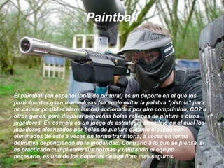 PaintballEl paintball (en español ‘bola de pintura’) es un deporte en el que los participantes usan marcadoras (se suele evitar la palabra "pistola" para no causar posibles alarmismos) accionadas por aire comprimido, CO2 u otros gases, para disparar pequeñas bolas rellenas de pintura a otros jugadores. En esencia es un juego de estrategia complejo en el cual los jugadores alcanzados por bolas de pintura durante el juego son eliminados de éste a veces en forma transitoria, a veces en forma definitiva dependiendo de la modalidad. Contrario a lo que se piensa, si es practicado cumpliendo sus normas y utilizando el equipo necesario, es uno de los deportes de aire libre más seguros.