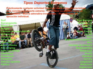 Tipos Deportes ExtremosPrácticamente cualquier actividad física que reúna estas características será considerada deporte extremo: - Considerar su práctica como un riesgo físico. - Mucha adrenalina involucrada. - Normalmente, de ejecución individual.Surf Barranquismo Beach Run Bungee Carreras de supervivencia Hydrospeed Escalada Paracaidismo Salto base Esquí extremo Kite jumping Salto con pértiga Sandboard Snowboard Parapente Patinaje agresivo Parkour Free Running Street stunts Downhill Freeride Cross County Up Hill Bmx Submarinismo a pulmón libre Carreras de Aventura Skateboarding Street luge Airsoft Paintball Carving Longboard Motocross Supercross 