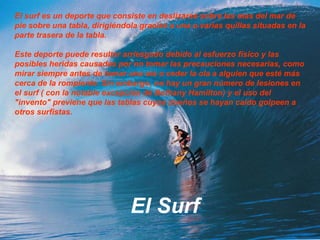 El surf es un deporte que consiste en deslizarse sobre las olas del mar de pie sobre una tabla, dirigiéndola gracias a una o varias quillas situadas en la parte trasera de la tabla.Este deporte puede resultar arriesgado debido al esfuerzo físico y las posibles heridas causadas por no tomar las precauciones necesarias, como mirar siempre antes de tomar una ola o ceder la ola a alguien que esté más cerca de la rompiente. Sin embargo, no hay un gran número de lesiones en el surf ( con la notable excepción de Bethany Hamilton) y el uso del "invento" previene que las tablas cuyos dueños se hayan caído golpeen a otros surfistas.El Surf