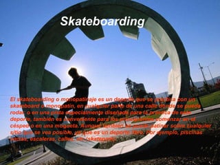 SkateboardingEl skateboarding o monopatinaje es un deporte que se practica con un skateboard o monopatín, en cualquier parte de una calle donde se pueda rodar, o en una pista especialmente diseñada para la práctica de este deporte, también es conveniente para los principiantes comenzar en el césped o en una moqueta. Aunque también se puede patinar sobre cualquier sitio que se vea posible, ya que es un deporte libre. Por ejemplo, piscinas vacías, escaleras, calles, etc.(skatepark).