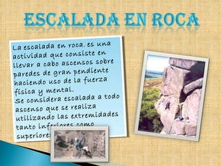 La   escalada en roca ,  es una actividad que consiste en llevar a cabo ascensos sobre paredes de gran pendiente haciendo uso de la fuerza física y mental.  Se considera escalada a todo ascenso que se realiza utilizando las extremidades tanto inferiores como superiores. 
