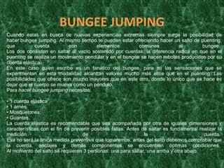 BUNGEE   JUMPING Cuando estas en busca de nuevas experiencias extremas siempre surge la posibilidad de hacer bungee jumping. Al mismo tiempo te pueden estar ofreciendo hacer un salto de puenting, que cuenta con elementos comunes al bungee.  Los dos consisten en saltar al vacío sostenido por cuerdas, la diferencia radica en que en el puenting se realiza un movimiento pendular y en el bungee se hacen rebotes producidos por su cuerda elástica. En este caso quien escribe es un fanático del bungee, para mí las sensaciones que se experimentan en esta modalidad alcanzan valores mucho más altos que en el puenting. Las posibilidades que ofrece son mucho mayores que en este otro, donde lo único que se hace es dejar que el cuerpo se mueva como un péndulo. Para  hacer bungee jumping  necesitas:  • 1 cuerda elástica  • 1 arnés.  • Mosquetones.  • Guantes. La cuerda elástica es recomendable que sea acompañada por otra de iguales dimensiones y características con el fin de prevenir posibles fallas. Antes de saltar es fundamental realizar la medición de la cuerda.  Esa no será la única medida preventiva que tomaremos, antes del salto debemos comprobar que la cuerda, anclajes y demás componentes se encuentren óptimas condiciones.  Al momento del salto se requieren 3 personas: una para saltar, una arriba y otra abajo. 