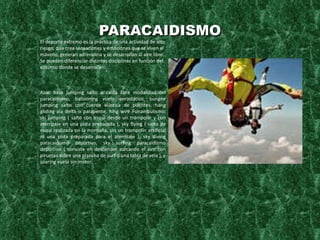 PARACAIDISMO El deporte extremo es la práctica de una actividad de alto riesgo, que crea sensaciones y emociones que se viven al máximo, generan adrenalina y se desarrollan al aire libre. Se pueden diferenciar distintas disciplinas en función del entorno donde se desarrollen. Aire: base jumping salto o caída libre modalidad del paracaidismo, ballooning vuelo aerostático, bungee jumping salto con cuerda elástica de puentes, hang gliding ala delta o parapente, hihg wire Funambulismo, ski jumping ( salto con esquí desde un trampolín y con aterrizaje en una pista preparada ), sky flying ( salto de esquí realizada en la montaña, sin un trampolín artificial ni una pista preparada para el aterrizaje ), sky diving paracaidismo deportivo, sky surfing paracaidismo deportivo ( consiste en descender surcando el aire con piruetas sobre una plancha de surf o una tabla de vela ), y soaring vuelo sin motor. 