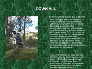 DOWN HILL La historia oficial cuenta que el downhill tiene su origen a fines de los años 70, en las colinas del Mount Tamalpais, California, Estados Unidos. Un grupo de amigos fanáticos de las motocicletas, recorrían estas colinas, compitiendo entre sí en carreras contra reloj cuesta abajo. En poco tiempo fue prohibida la circulación, a causa de la contaminación y erosión que provocaban en el medio ambiente. Sin embargo, se las ingeniaron para continuar los descensos pero ahora con bicicletas estándar de paseo, luego de subirlas en camioneta. El downhill consiste en bajar por una pendiente lo más rápido posible, con saltos y obstáculos naturales como artificiales. Las bicicletas llevan suspensiones delantera y trasera con amortiguadores y aceite hidráulico, además de frenos de disco, neumáticos de mayor anchura y protectores de platos o guía cadena. Además de esto, destacan por ser más pesadas que las corrientes debido a los mayores esfuerzos a los que se ve sometido el conjunto de la bici. Esta modalidad es considerada como la más extrema y arriesgada de todas. Los ciclistas llevan además casco integral y protecciones especiales en caso de caídas que van desde trajes completos a solo coderas o rodilleras. Los pilotos parten a intervalos de tiempo cronometrados, gana el que hace el menor tiempo 