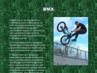 BMX El BMX nace en los años setenta en California, Estados Unidos cuando los niños de esa época empiezan a imitar con sus bicicletas a los grandes campeones de motocross. Es a partir de esto que inician la elaboración de bicicletas con materiales mas resistentes a las caídas y golpes. De Estados Unidos este emocionante deporte pasa a Europa en donde Francia, Inglaterra y Holanda son los primeros en acogerlo e interesarse en su desarrollo. El "bicycle motocross" y después abreviado con el nombre de BMX se lo practica en la actualidad con bicicletas pequeñas permitiéndole al deportista ganar una mayor aceleración, por otra parte, estas pequeñas bicicletas tienen la peculiaridad que el manubrio o volante gira 360 grados, para efectuar algunas piruetas que se realizan en el deporte. BMX se divide en dos categorías, Carrera y Estilo libre (Freestyle), en éste último podemos diferenciar 5 modalidades, el Street, Park, Vert, Trails, Dirt Jumping and Flatland. Todas éstas se practican en nuestro país. Carrera - ésta disciplina se la realiza en pistas o circuitos con saltos, generalmente las pistas son de tierra. 