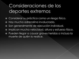    Considerar su práctica como un riesgo físico.
   Hay mucha adrenalina involucrada.
   Son generalmente de ejecución individual.
   Implican mucha velocidad, altura y esfuerzo físico.
   Pueden llegar a causar graves heridas o incluso la
    muerte de quién lo realice.
 